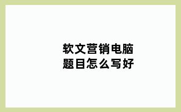 软文营销电脑题目怎么写好