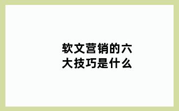 软文营销的六大技巧是什么