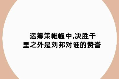 运筹策帷幄中,决胜千里之外是刘邦对谁的赞誉