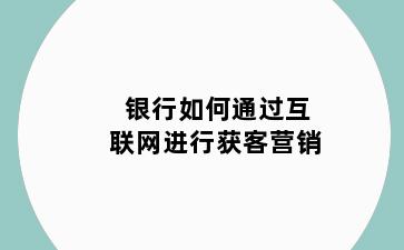 银行如何通过互联网进行获客营销