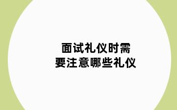 面试礼仪时需要注意哪些礼仪