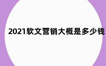 2021软文营销大概是多少钱