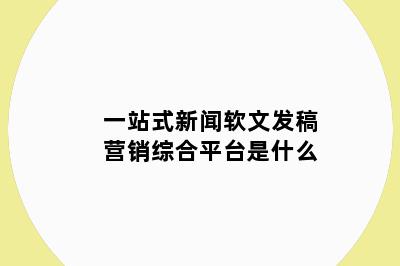 一站式新闻软文发稿营销综合平台是什么