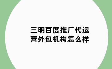 三明百度推广代运营外包机构怎么样