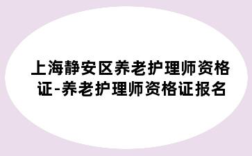 上海静安区养老护理师资格证-养老护理师资格证报名