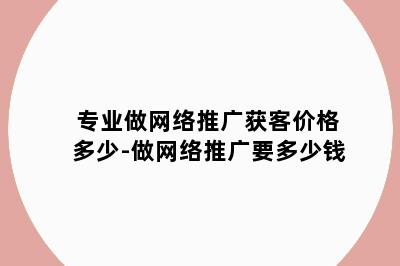 专业做网络推广获客价格多少-做网络推广要多少钱