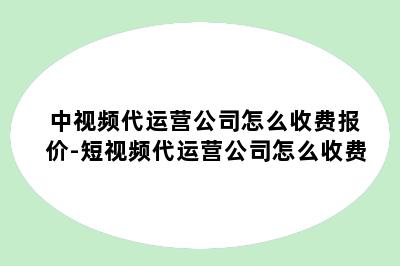 中视频代运营公司怎么收费报价-短视频代运营公司怎么收费