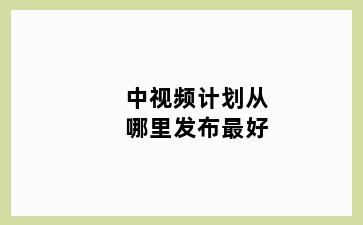 中视频计划从哪里发布最好