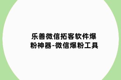 乐善微信拓客软件爆粉神器-微信爆粉工具