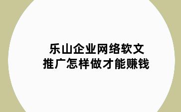 乐山企业网络软文推广怎样做才能赚钱