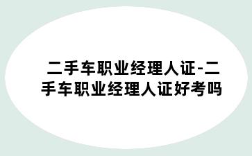 二手车职业经理人证-二手车职业经理人证好考吗