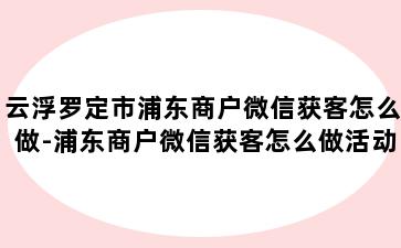 云浮罗定市浦东商户微信获客怎么做-浦东商户微信获客怎么做活动