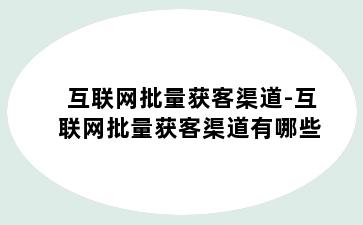 互联网批量获客渠道-互联网批量获客渠道有哪些