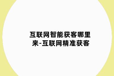 互联网智能获客哪里来-互联网精准获客