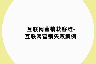 互联网营销获客难-互联网营销失败案例