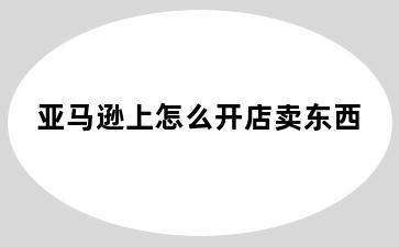 亚马逊上怎么开店卖东西