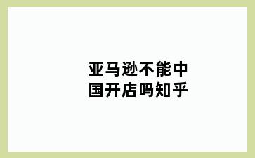 亚马逊不能中国开店吗知乎