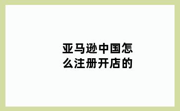 亚马逊中国怎么注册开店的