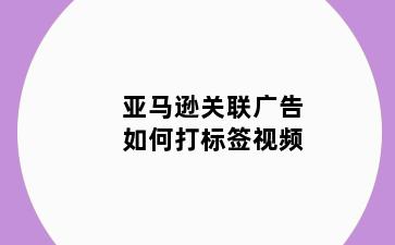 亚马逊关联广告如何打标签视频