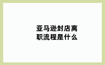 亚马逊封店离职流程是什么