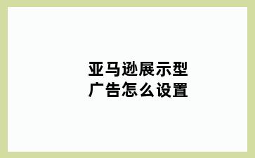 亚马逊展示型广告怎么设置