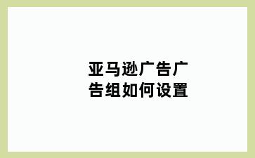 亚马逊广告广告组如何设置