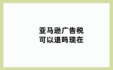 亚马逊广告税可以退吗现在