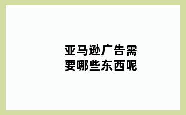 亚马逊广告需要哪些东西呢