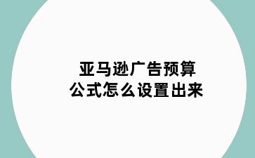 亚马逊广告预算公式怎么设置出来