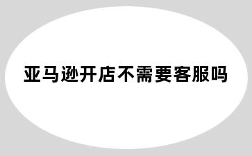 亚马逊开店不需要客服吗