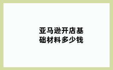 亚马逊开店基础材料多少钱