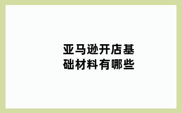 亚马逊开店基础材料有哪些