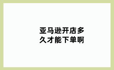 亚马逊开店多久才能下单啊