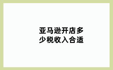 亚马逊开店多少税收入合适