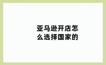 亚马逊开店怎么选择国家的