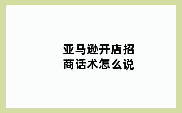 亚马逊开店招商话术怎么说