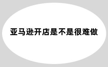 亚马逊开店是不是很难做