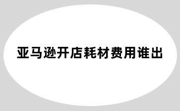 亚马逊开店耗材费用谁出