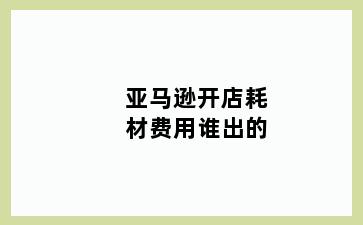 亚马逊开店耗材费用谁出的