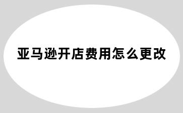 亚马逊开店费用怎么更改