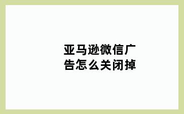 亚马逊微信广告怎么关闭掉