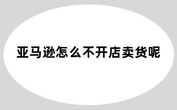 亚马逊怎么不开店卖货呢