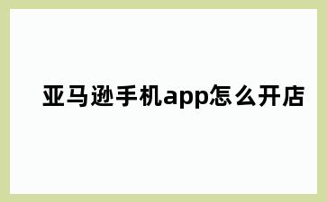 亚马逊手机app怎么开店