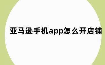 亚马逊手机app怎么开店铺