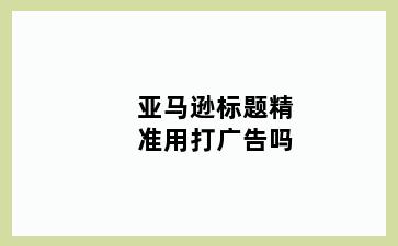 亚马逊标题精准用打广告吗