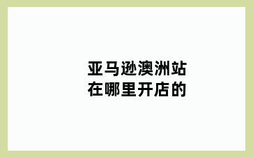 亚马逊澳洲站在哪里开店的