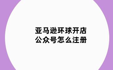 亚马逊环球开店公众号怎么注册