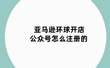 亚马逊环球开店公众号怎么注册的