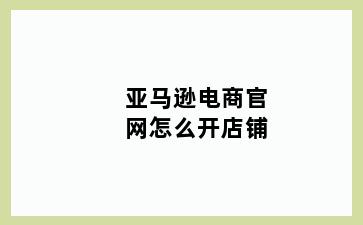 亚马逊电商官网怎么开店铺