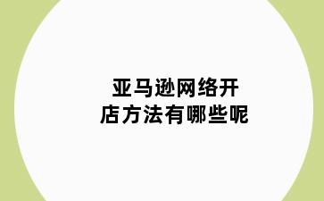 亚马逊网络开店方法有哪些呢